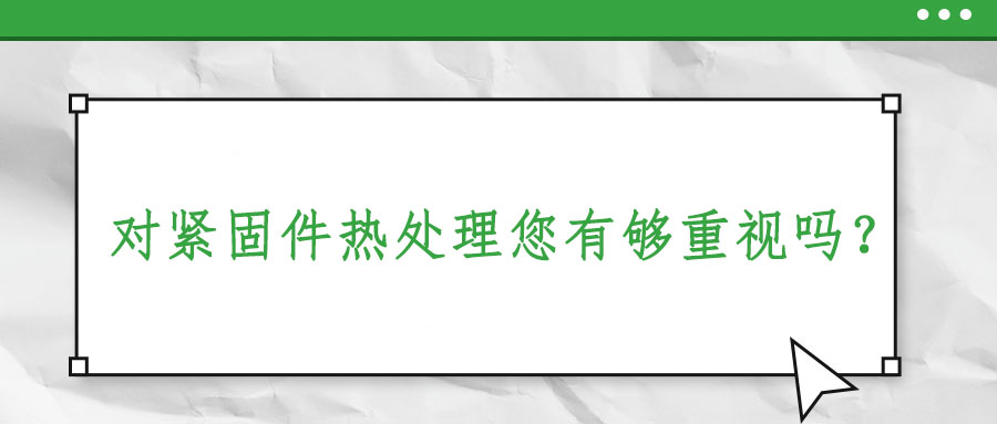 對(duì)緊固件熱處理您有夠重視嗎？